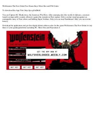 Wolfenstein The New Order Free Steam Keys Xbox One and PS4 Codes
To download the App Visit: http://goo.gl/mDrkt8
You are Captain B.J. Blazkowicz, the American War Hero. After emerging into this world of darkness, you must
launch an impossible counter-offensive against the monstrous Nazi regime. Only you dare stand up against an
unstoppable army of Nazi robots and hulking Super Soldiers. Only you can stop Deathshead. Only you can rewrite
history.
Download the application and get free digital deluxe edition codes for the game Wolfenstein The New Order for any
three of your gaming platforms including PC, Xbox One and Playstation 4.
 