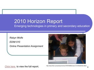 2010 Horizon ReportEmerging technologies in primary and secondary education Robyn Wolfe EDIM 510  Online Presentation Assignment 1 http://www.flickr.com/photos/mimiw/1878700996/in/set-72157602943612853/ Click here  to view the full report. 
