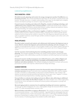 Timothy Wolfe | 949.375.7033 | timwolfe10@yahoo.com

       [ selected accomplishments ]

       WOLFE MARKETING + DESIGN
       Provided research, planning and creative for energy management product EarthButton as a
       fractional executive. The research identified the ideal clients for the product’s specific features and
       benefits. Through interviews, a complete understanding of the target was developed and a complete
       business development package was created to target and capture clients.
       Created extensive branding and collateral for MagTek, a leader in banking technology, and
       collaborated on the company’s first consumer product. Updated the brands for the company’s
       Magensa and MagneSafe divisions and provided extensive catalog, collateral and tradeshow creative.
       Developed branding, web and packaging design for QwicKey.
       Helped LaptopBattery One, an eCommerce supplier, to build its web presence. The project
       required market research to define key purchase habits, competing forces and the specific features
       needed in both the brand and the website to succeed. The web design was tailored to provide users
       with an expedited experience created through carefully considered navigation and content such as the
       “Find it Fast” features.

       VISUAL APPLIANCES
       Provided market research and analysis and collaborated with business development team to
       create effective channel development and synchronized marketing and sales strategies. The
       company secured agreements with five of the ten largest resellers in the category, gained a presence in
       IBM’s Innovation Centers and created over $2 million in pre-launch sales for its integrated display
       system.
       Led the execution of all marketing functions including product launch and strategic
       planning. This included managing advertising, web strategy and development, channel and dealer
       training programs while collaborating on product development and delivering brand and marketing
       for each.
       Converted extensive intellectual property into defined features, such as Direct Digital and
       ZeroBurn, while creating the positioning, messaging and branding behind a family of
       hardware and software products. This included managing development for all sales and executive
       presentations, product and corporate collateral and web design and strategy.

       GLABMAN FURNITURE
       Created a relationship management system that dramatically improved development and
       retention successes; prospect conversion (visit-to-purchase) improved by 48%, and the company
       was able to formalize its understanding of what factors maximized lifetime value of clients. The
       database incorporated internally generated and third party data to gain a clear “snapshot” of clients
       and automated and prompted actions, including supporting collateral.
       Focused efforts on referrals, the leading motivator in affluent sales, delivering an additional
       $3 million in sales within the first fifteen months. The effort included a mix of direct approaches,
       hosted private events and improved training and retention policies and programs to prompt and
       secure referrals.
       Reversed aging trends in customer base by updating branding and customer experience.
       Average age for clients dropped by five years, a demographic change that increased effective market
       size by 73% while increasing lifetime customer value.
       Refocused direct mail efforts to improve effectiveness. The company developed its own database
       of every potential customer – over 350,000 households – appended with key demographic data and
       used in a sophisticated mix of niche mail programs with as few as 1,000 target households and large,
       promotion-oriented pieces totaling as many as two million pieces in a year. The repurposed program
       was the mainstay of marketing program that doubled monthly traffic figures.
 