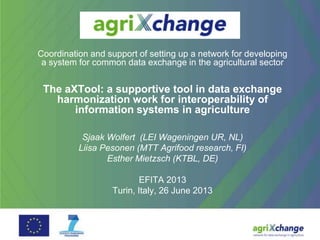 Coordination and support of setting up a network for developing
a system for common data exchange in the agricultural sector
The aXTool: a supportive tool in data exchange
harmonization work for interoperability of
information systems in agriculture
Sjaak Wolfert (LEI Wageningen UR, NL)
Liisa Pesonen (MTT Agrifood research, FI)
Esther Mietzsch (KTBL, DE)
EFITA 2013
Turin, Italy, 26 June 2013
 
