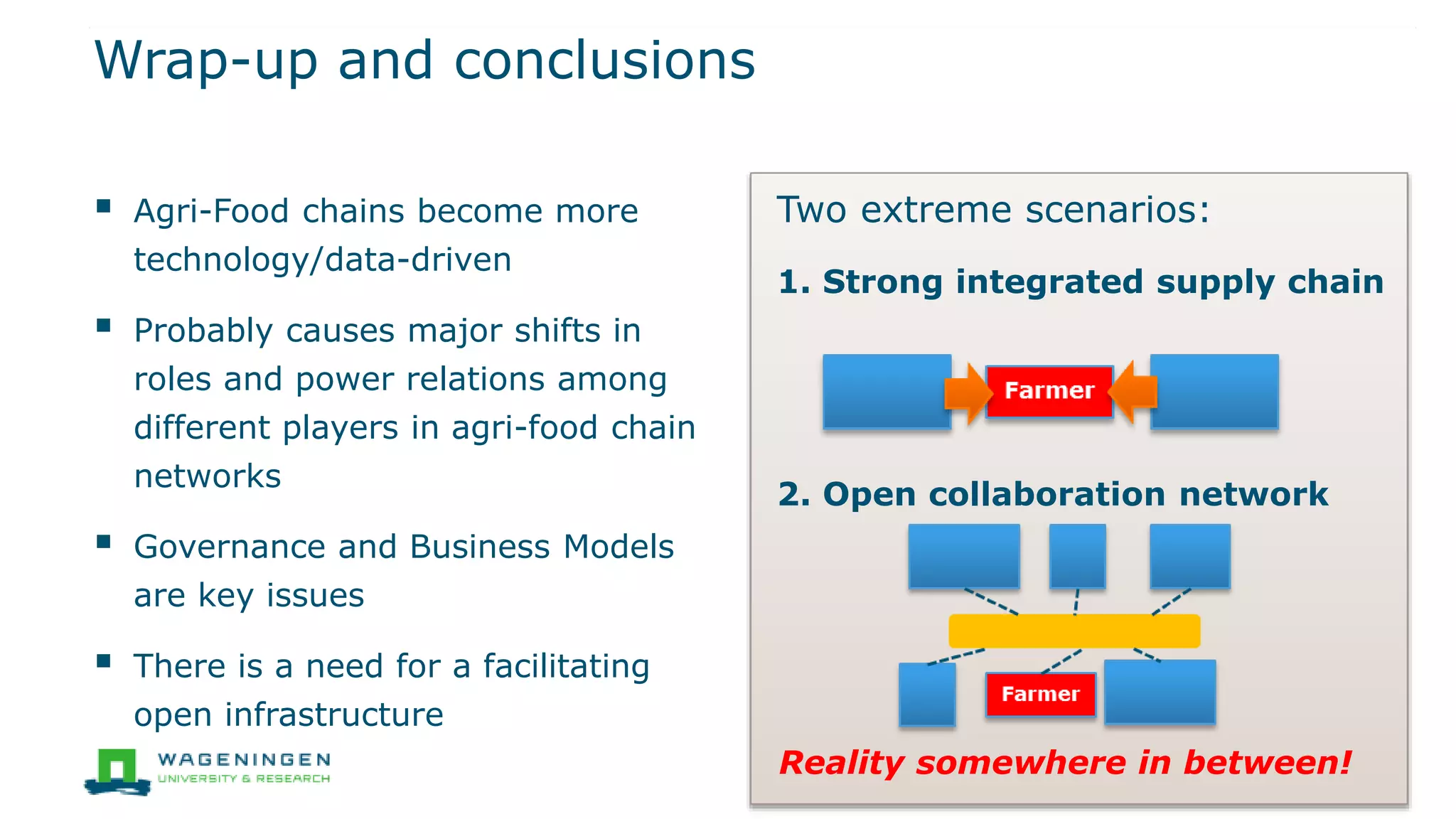 Wrap-up and conclusions
 Agri-Food chains become more
technology/data-driven
 Probably causes major shifts in
roles and power relations among
different players in agri-food chain
networks
 Governance and Business Models
are key issues
 There is a need for a facilitating
open infrastructure
Two extreme scenarios:
1. Strong integrated supply chain
2. Open collaboration network
Reality somewhere in between!
 
