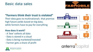 Basic data sales
How does it work?
- A ‘box’ collects all data
- Data is stored in a cloud
- Data is being marketed/invested
- Farmer gets a share of profit
“Farmers think their trust is violated”
Their data goes to multinationals that promise
high future yields based on big data,
while farmers have to pay for everything
 