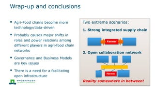 Wrap-up and conclusions
 Agri-Food chains become more
technology/data-driven
 Probably causes major shifts in
roles and power relations among
different players in agri-food chain
networks
 Governance and Business Models
are key issues
 There is a need for a facilitating
open infrastructure
Two extreme scenarios:
1. Strong integrated supply chain
2. Open collaboration network
Reality somewhere in between!
 