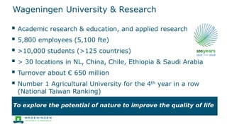 Wageningen University & Research
 Academic research & education, and applied research
 5,800 employees (5,100 fte)
 >10,000 students (>125 countries)
 > 30 locations in NL, China, Chile, Ethiopia & Saudi Arabia
 Turnover about € 650 million
 Number 1 Agricultural University for the 4th year in a row
(National Taiwan Ranking)
To explore the potential of nature to improve the quality of life
 