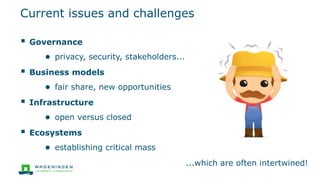  Governance
● privacy, security, stakeholders...
 Business models
● fair share, new opportunities
 Infrastructure
● open versus closed
 Ecosystems
● establishing critical mass
...which are often intertwined!
Current issues and challenges
 