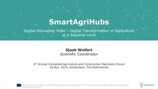 1 This project has received funding from the European Union’s Horizon 2020 research and innovation programme under grant
agreement № 818182
SmartAgriHubs
Digital Innovation Hubs – Digital Transformation of Agriculture
at a Regional Level
Sjaak Wolfert
Scientific Coordinator
2nd Annual Connected Agriculture and Construction Machinery Forum
26 Nov. 2019, Amsterdam, The Netherlands
 