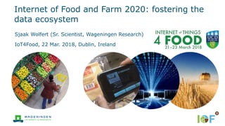 Internet of Food and Farm 2020: fostering the
data ecosystem
Sjaak Wolfert (Sr. Scientist, Wageningen Research)
IoT4Food, 22 Mar. 2018, Dublin, Ireland
 