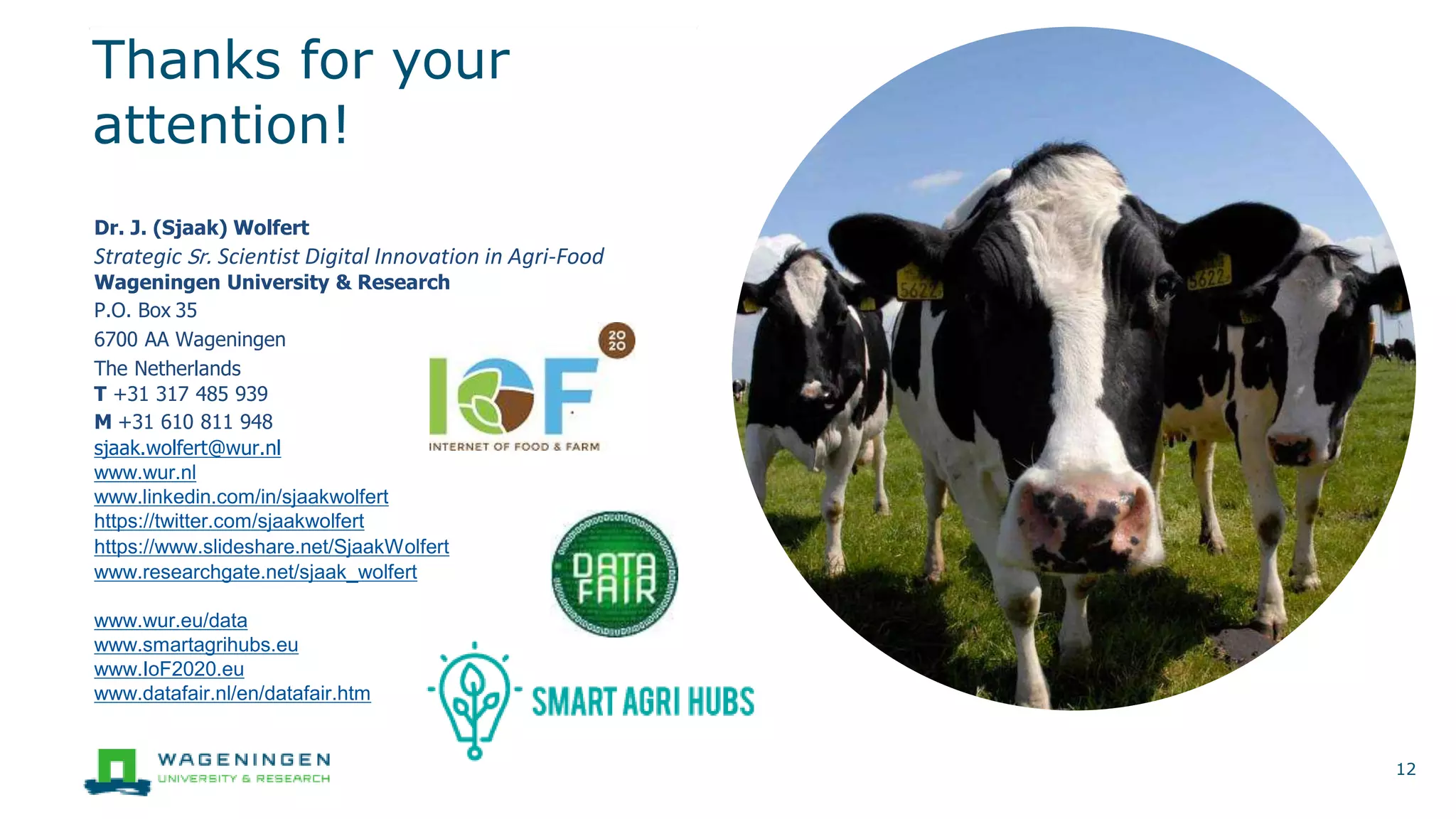 Thanks for your
attention!
12
Dr. J. (Sjaak) Wolfert
Strategic Sr. Scientist Digital Innovation in Agri-Food
Wageningen University & Research
P.O. Box 35
6700 AA Wageningen
The Netherlands
T +31 317 485 939
M +31 610 811 948
sjaak.wolfert@wur.nl
www.wur.nl
www.linkedin.com/in/sjaakwolfert
https://twitter.com/sjaakwolfert
https://www.slideshare.net/SjaakWolfert
www.researchgate.net/sjaak_wolfert
www.wur.eu/data
www.smartagrihubs.eu
www.IoF2020.eu
www.datafair.nl/en/datafair.htm
 