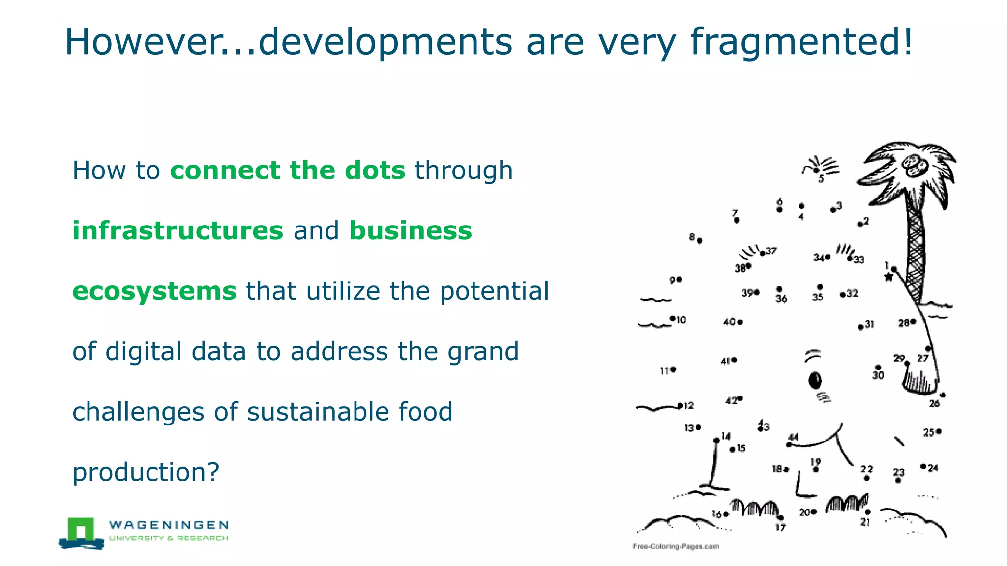 How to connect the dots through
infrastructures and business
ecosystems that utilize the potential
of digital data to address the grand
challenges of sustainable food
production?
However...developments are very fragmented!
3
 
