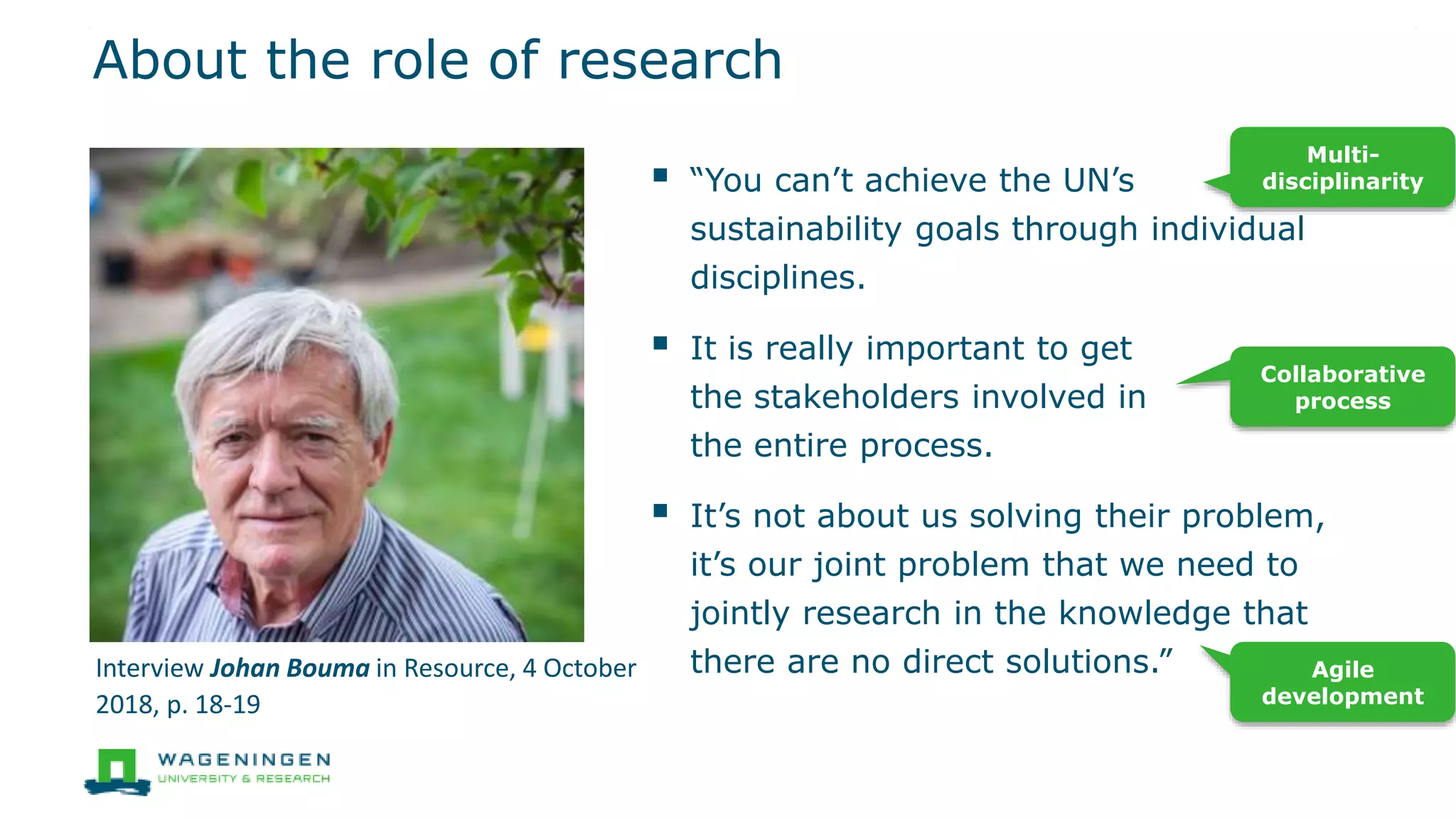 About the role of research
 “You can’t achieve the UN’s
sustainability goals through individual
disciplines.
 It is really important to get
the stakeholders involved in
the entire process.
 It’s not about us solving their problem,
it’s our joint problem that we need to
jointly research in the knowledge that
there are no direct solutions.”
Multi-
disciplinarity
Collaborative
process
Agile
development
Interview Johan Bouma in Resource, 4 October
2018, p. 18-19
 