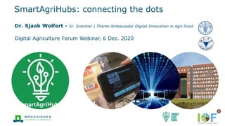 SmartAgriHubs: connecting the dots
Digital Agriculture Forum Webinar, 6 Dec. 2020
Dr. Sjaak Wolfert - Sr. Scientist | Theme Ambassador Digital Innovation in Agri-Food
 