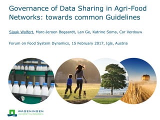 Governance of Data Sharing in Agri-Food
Networks: towards common Guidelines
Sjaak Wolfert, Marc-Jeroen Bogaardt, Lan Ge, Katrine Soma, Cor Verdouw
Forum on Food System Dynamics, 15 February 2017, Igls, Austria
 