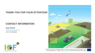 IoF2020 is funded by the Horizon 2020 Framework Programme of the European Union.
Grant Agreement no. 731884. Visit iof2020.eu for more information about the project.
CONTACT INFORMATION
Sjaak Wolfert
sjaak.wolfert@wur.nl
+31 317 485 939
THANK YOU FOR YOUR ATTENTION!
 