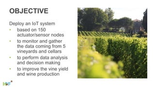 OBJECTIVE
Deploy an IoT system
• based on 150
actuator/sensor nodes
• to monitor and gather
the data coming from 5
vineyards and cellars
• to perform data analysis
and decision making
• to improve the vine yield
and wine production
 