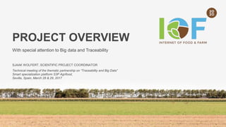 PROJECT OVERVIEW
With special attention to Big data and Traceability
SJAAK WOLFERT, SCIENTIFIC PROJECT COORDINATOR
Technical meeting of the thematic partnership on “Traceability and Big Data”
Smart specialization platform S3P Agrifood,
Sevilla, Spain, March 28 & 29, 2017
 