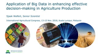 Application of Big Data in enhancing effective
decision-making in Agriculture Production
Sjaak Wolfert, Senior Scientist
International Agricultural Congress, 13-15 Nov. 2018, Kuala Lumpur, Malaysia
 