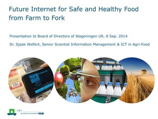 Future Internet for Safe and Healthy Food 
from Farm to Fork 
Presentation to Board of Directors of Wageningen UR, 8 Sep. 2014 
Dr. Sjaak Wolfert, Senior Scientist Information Management & ICT in Agri-Food 
 