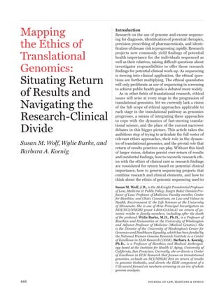 486	 journal of law, medicine & ethics
Mapping
the Ethics of
Translational
Genomics:
Situating Return
of Results and
Navigating the
Research-Clinical
Divide
Susan M. Wolf, Wylie Burke, and
Barbara A. Koenig
Introduction
Research on the use of genome and exome sequenc-
ing for diagnosis, identification of potential therapies,
precision prescribing of pharmaceuticals, and identi-
fication of disease risk is progressing rapidly. Research
projects now commonly yield findings of potential
health importance for the individuals sequenced as
well as their relatives, raising difficult questions about
investigator responsibilities to offer those research
findings for potential clinical work-up. As sequencing
is moving into clinical application, the ethical ques-
tions are further multiplying. The ethical quandaries
will only proliferate as use of sequencing in screening
to achieve public health goals is debated more widely.
As in other fields of translational research, ethical
issues will arise at every stage in the progression of
translational genomics. Yet we currently lack a vision
of the full scope of ethical approaches applicable to
each stage in the translational pathway as genomics
progresses, a means of integrating these approaches
to cope with the dynamics of fast-moving transla-
tional science, and the place of the current narrower
debates in this bigger picture. This article takes the
ambitious step of trying to articulate the full roster of
relevant ethics approaches, their role in the dynam-
ics of translational genomics, and the pivotal role that
return of results practices can play. Without this kind
of larger vision, debates persist over return of results
and incidental findings, how to reconcile research eth-
ics with the ethics of clinical care as research findings
are considered for return based on potential clinical
importance, how to govern sequencing projects that
combine research and clinical elements, and how to
think about the ethics of genomic sequencing used to
Susan M. Wolf, J.D., is the McKnight Presidential Professor
of Law, Medicine & Public Policy; Faegre Baker Daniels Pro-
fessor of Law; Professor of Medicine; Faculty member, Center
for Bioethics; and Chair, Consortium, on Law and Values in
Health, Environment & the Life Sciences at the University
of Minnesota. She is one of three Principal Investigators on
NIH/NCI/NHGRI grant 1-R01-CA154517 on return of ge-
nomic results to family members, including after the death
of the proband. Wylie Burke, M.D., Ph.D., is a Professor of
Bioethics and Humanities at the University of Washington
and Adjunct Professor of Medicine (Medical Genetics). She
is the Director of the University of Washington’s Center for
Genomics and Healthcare Equality, which has been funded by
the National Human Genome Research Institute as a Center
of Excellence in ELSI Research (CEER). Barbara A. Koenig,
Ph.D., is a Professor of Bioethics and Medical Anthropol-
ogy based at the Institute for Health & Aging, University of
California, San Francisco. Currently, she co-directs a Center
of Excellence in ELSI Research that focuses on translational
genomics, co-leads an NCI/NHGRI R01 on return of results
in genomic biobanks, and directs the ELSI component of a
U19 award focused on newborn screening in an era of whole
genome analysis.
 