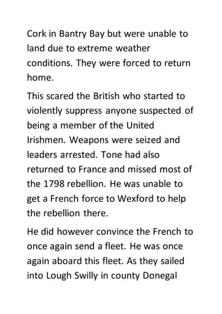 Cork in Bantry Bay but were unable to
land due to extreme weather
conditions. They were forced to return
home.
This scared the British who started to
violently suppress anyone suspected of
being a member of the United
Irishmen. Weapons were seized and
leaders arrested. Tone had also
returned to France and missed most of
the 1798 rebellion. He was unable to
get a French force to Wexford to help
the rebellion there.
He did however convince the French to
once again send a fleet. He was once
again aboard this fleet. As they sailed
into Lough Swilly in county Donegal
 