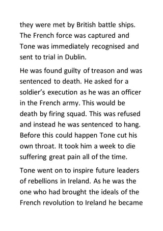 they were met by British battle ships.
The French force was captured and
Tone was immediately recognised and
sent to trial in Dublin.
He was found guilty of treason and was
sentenced to death. He asked for a
soldier’s execution as he was an officer
in the French army. This would be
death by firing squad. This was refused
and instead he was sentenced to hang.
Before this could happen Tone cut his
own throat. It took him a week to die
suffering great pain all of the time.
Tone went on to inspire future leaders
of rebellions in Ireland. As he was the
one who had brought the ideals of the
French revolution to Ireland he became
 