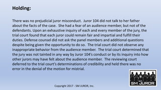 Holding:
Copyright 2017 - SM JUROR, Inc.
There was no prejudicial juror misconduct. Juror 104 did not talk to her father
a...