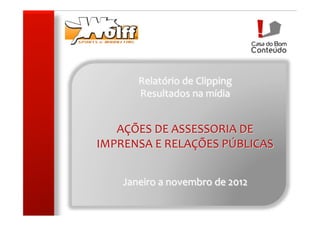 Relatório	
  de	
  Clipping	
  
           Resultados	
  na	
  mídia	
  
                         	
  
                         	
  
   AÇÕES	
  DE	
  ASSESSORIA	
  DE	
  
IMPRENSA	
  E	
  RELAÇÕES	
  PÚBLICAS	
  
                          	
  
                          	
  
                          	
  
      Janeiro	
  a	
  novembro	
  de	
  2012	
  
 