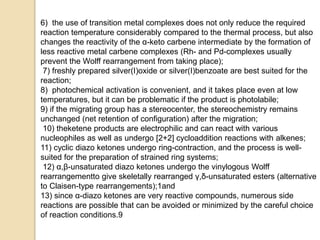 6) the use of transition metal complexes does not only reduce the required
reaction temperature considerably compared to the thermal process, but also
changes the reactivity of the α-keto carbene intermediate by the formation of
less reactive metal carbene complexes (Rh- and Pd-complexes usually
prevent the Wolff rearrangement from taking place);
7) freshly prepared silver(I)oxide or silver(I)benzoate are best suited for the
reaction;
8) photochemical activation is convenient, and it takes place even at low
temperatures, but it can be problematic if the product is photolabile;
9) if the migrating group has a stereocenter, the stereochemistry remains
unchanged (net retention of configuration) after the migration;
10) theketene products are electrophilic and can react with various
nucleophiles as well as undergo [2+2] cycloaddition reactions with alkenes;
11) cyclic diazo ketones undergo ring-contraction, and the process is well-
suited for the preparation of strained ring systems;
12) α,β-unsaturated diazo ketones undergo the vinylogous Wolff
rearrangementto give skeletally rearranged γ,δ-unsaturated esters (alternative
to Claisen-type rearrangements);1and
13) since α-diazo ketones are very reactive compounds, numerous side
reactions are possible that can be avoided or minimized by the careful choice
of reaction conditions.9
 