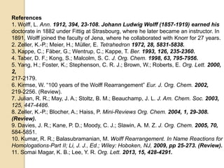 References
1. Wolff, L. Ann. 1912, 394, 23-108. Johann Ludwig Wolff (1857-1919) earned his
doctorate in 1882 under Fittig at Strasbourg, where he later became an instructor. In
1891, Wolff joined the faculty of Jena, where he collaborated with Knorr for 27 years.
2. Zeller, K.-P.; Meier, H.; Müller, E. Tetrahedron 1972, 28, 5831-5838.
3. Kappe, C.; Fäber, G.; Wentrup, C.; Kappe, T. Ber. 1993, 126, 235-2360.
4. Taber, D. F.; Kong, S.; Malcolm, S. C. J. Org. Chem. 1998, 63, 795-7956.
5. Yang, H.; Foster, K.; Stephenson, C. R. J.; Brown, W.; Roberts, E. Org. Lett. 2000,
2,
217-2179.
6. Kirmse, W. “100 years of the Wolff Rearrangement” Eur. J. Org. Chem. 2002,
219-2256. (Review).
7. Julian, R. R.; May, J. A.; Stoltz, B. M.; Beauchamp, J. L. J. Am. Chem. Soc. 2003,
125, 447-4486.
8. Zeller, K.-P.; Blocher, A.; Haiss, P. Mini-Reviews Org. Chem. 2004, 1, 29-308.
(Review).
9. Davies, J. R.; Kane, P. D.; Moody, C. J.; Slawin, A. M. Z. J. Org. Chem. 2005, 70,
584-5851.
10. Kumar, R. R.; Balasubramanian, M. Wolff Rearrangement. In Name Reactions for
Homologations-Part II; Li, J. J., Ed.; Wiley: Hoboken, NJ, 2009, pp 25-273. (Review).
11. Somai Magar, K. B.; Lee, Y. R. Org. Lett. 2013, 15, 428-4291.
 