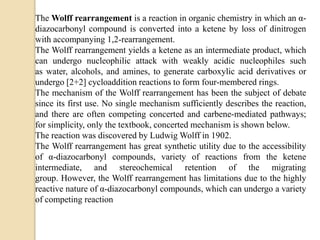 The Wolff rearrangement is a reaction in organic chemistry in which an α-
diazocarbonyl compound is converted into a ketene by loss of dinitrogen
with accompanying 1,2-rearrangement.
The Wolff rearrangement yields a ketene as an intermediate product, which
can undergo nucleophilic attack with weakly acidic nucleophiles such
as water, alcohols, and amines, to generate carboxylic acid derivatives or
undergo [2+2] cycloaddition reactions to form four-membered rings.
The mechanism of the Wolff rearrangement has been the subject of debate
since its first use. No single mechanism sufficiently describes the reaction,
and there are often competing concerted and carbene-mediated pathways;
for simplicity, only the textbook, concerted mechanism is shown below.
The reaction was discovered by Ludwig Wolff in 1902.
The Wolff rearrangement has great synthetic utility due to the accessibility
of α-diazocarbonyl compounds, variety of reactions from the ketene
intermediate, and stereochemical retention of the migrating
group. However, the Wolff rearrangement has limitations due to the highly
reactive nature of α-diazocarbonyl compounds, which can undergo a variety
of competing reaction
 
