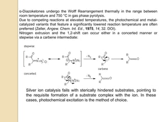 α-Diazoketones undergo the Wolff Rearrangement thermally in the range between
room temperature and 750 °C in gas phase pyrolysis.
Due to competing reactions at elevated temperatures, the photochemical and metal-
catalyzed variants that feature a significantly lowered reaction temperature are often
preferred (Zeller, Angew. Chem. Int. Ed., 1975, 14, 32. DOI).
Nitrogen extrusion and the 1,2-shift can occur either in a concerted manner or
stepwise via a carbene intermediate:
Silver ion catalysis fails with sterically hindered substrates, pointing to
the requisite formation of a substrate complex with the ion. In these
cases, photochemical excitation is the method of choice.
 