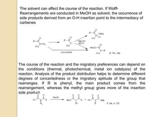 The solvent can affect the course of the reaction. If Wolff-
Rearrangements are conducted in MeOH as solvent, the occurrence of
side products derived from an O-H insertion point to the intermediacy of
carbenes
The course of the reaction and the migratory preferences can depend on
the conditions (thermal, photochemical, metal ion catalysis) of the
reaction. Analysis of the product distribution helps to determine different
degrees of concertedness or the migratory aptitude of the group that
rearranges. If R is phenyl, the main product comes from the
rearrangement, whereas the methyl group gives more of the insertion
side product.
 