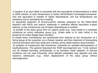1) reaction of an acyl halide or anhydride with two equivalents of diazomethane in ether
or DCM solution at room temperature or below (Arndt-Eistert homologation);however,
only one equivalent is needed of higher diazoalkanes, and low temperatures are
necessary due to competing azo coupling;
2) sequential treatment of N-acyl-α-amino ketones (prepared by the Dakin-West
reaction) with N2O3 and sodium methoxide in methanol affords secondary α-diazo
ketones, so the cumbersome use of higher diazoalkanes is avoided;
3) transfer of the diazo group from an organic azide (e.g., tosyl azide) to a substrate
containing an active methylene group (e.g., β-keto ester or β- keto nitrile) in the
presence of a base (Regitz diazo transfer);
4) simple diazo monoketones are synthesized from ketones by the introduction of a
formyl group at the α-position via a Claisen reaction and then treatment of theresulting
α-formyl derivative with tosyl azide and a tertiary amine (deformylative diazo-transfer);
5) oxidation of α-ketoximes with chloramine; hydroxide ion assisted decomposition of
tosylhydrazones. The general featuresof the Wolff rearrangement are: 1) the reaction
can be initiated thermally, photolytically, or by transition metal catalysis; 2) thermal
conditions are not used frequently, since delicate substrates may degrade and side
reactions arefrequent (e.g., direct displacement of the diazo group without
rearrangement);
 