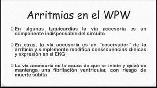 Arritmias en el WPW
0 Enalgunas taquicardias la vía accesoria es un
 componente indispensable del circuito

0 En otras, la vía accesoria es un "observador" de la
 arritmia y simplemente modifica consecuencias clínicas
 y expresión en el EKG

0 La vía accesoria es la causa de que se inicie y quizá se
 mantenga una fibrilación ventricular, con riesgo de
 muerte súbita
 