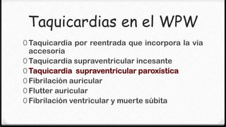 Taquicardias en el WPW
0 Taquicardia por reentrada que incorpora la vía
  accesoria
0 Taquicardia supraventricular incesante
0 Taquicardia supraventricular paroxística
0 Fibrilación auricular
0 Flutter auricular
0 Fibrilación ventricular y muerte súbita
 