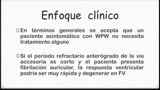 Enfoque clínico
0 En términos generales se acepta que un
 paciente asintomático con WPW no necesita
 tratamiento alguno

0 Si el periodo refractario anterógrado de la vía
 accesoria es corto y el paciente presenta
 fibrilación auricular, la respuesta ventricular
 podría ser muy rápida y degenerar en FV
 