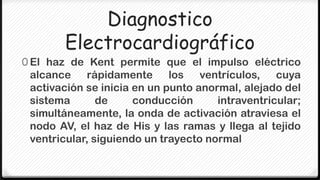 Diagnostico
        Electrocardiográfico
0 El haz de Kent permite que el impulso eléctrico
 alcance rápidamente los ventrículos, cuya
 activación se inicia en un punto anormal, alejado del
 sistema       de     conducción      intraventricular;
 simultáneamente, la onda de activación atraviesa el
 nodo AV, el haz de His y las ramas y llega al tejido
 ventricular, siguiendo un trayecto normal
 