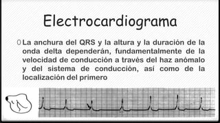 Electrocardiograma
0 La anchura del QRS y la altura y la duración de la
 onda delta dependerán, fundamentalmente de la
 velocidad de conducción a través del haz anómalo
 y del sistema de conducción, así como de la
 localización del primero
 