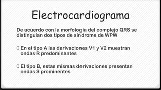 Electrocardiograma
De acuerdo con la morfología del complejo QRS se
distinguían dos tipos de síndrome de WPW

0 En el tipo A las derivaciones V1 y V2 muestran
 ondas R predominantes

0 El tipo B, estas mismas derivaciones presentan
 ondas S prominentes
 