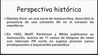 Perspectiva histórica
0 Stanley Kent, en una serie de manuscritos, describió la
 presencia de una conexión AV en el corazón de
 mamíferos

0 En 1930, Wolff, Parkinson y White publicaron su
 manuscrito, acerca de 11 casos de bloqueo de rama
 con intervalo PR corto en sujetos jóvenes sanos
 predispuestos a taquicardia paroxística
 