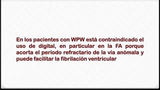 En los pacientes con WPW está contraindicado el
uso de digital, en particular en la FA porque
acorta el período refractario de la vía anómala y
puede facilitar la fibrilación ventricular
 