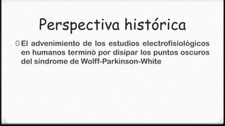 Perspectiva histórica
0 El advenimiento de los estudios electrofisiológicos
 en humanos terminó por disipar los puntos oscuros
 del síndrome de Wolff-Parkinson-White
 