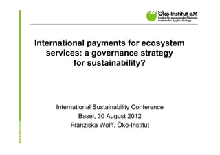 International payments for ecosystem
   services: a governance strategy
          for sustainability?




     International Sustainability Conference
              Basel, 30 August 2012
           Franziska Wolff, Öko-Institut
 