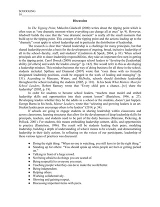 SCHOOLING
10___________________________________________________________________________________
Discussion
In The Tipping Point, Malcolm Gladwell (2000) writes about the tipping point which is
often seen as “one dramatic moment where everything can change all at once” (p. 9). However,
Gladwell builds the case that the “one dramatic moment” is really all the small moments that
build up to the tipping point. This concept of the tipping point and the actions leading up to the
“dramatic” event apply to school leadership and in particular the distribution of leadership.
The research is clear that “shared leadership is a challenge for many principals, but that
shared leadership provides a basis for the development of ongoing, broad, inclusive leadership of
all in the school--faculty, staff, and students” (Lindstrom & Speck, 2004, p. 81). When school
principals are able to share leadership responsibilities, they take an important first step in getting
to the tipping point. Carol Dweck (2008) encourages school leaders to “develop the [leadership]
ability [of others] and watch the leaders emerge” (p. 142). She would refer to this as developing
a leadership mindset. This mindset becomes the way of doing business for all those in the school,
students included. Spillane and Diamond (2007) wrote that “even those with no formally
designated leadership positions, could be engaged in the work of leading and managing” (p.
151). According to Marzano, Waters, and McNulty, schools should distribute leadership
throughout the school including the students (2005, p. 101). In his book What Matters Most for
School Leaders, Robert Ramsey wrote that “Every child gets a chance…[to] share the
leadership” (2005, p. 19).
In order for students to become school leaders, “teachers must model and embed
leadership skills and opportunities into their content lesson” (Danielson, 1996, p. 27).
Developing leaders whether they be the adults in a school or the students, doesn’t just happen.
George Barna in his book, Master Leaders, wrote that “selecting and growing leaders is an art.
Student leader peers encourage others to be leaders” (2014, p. 54).
If schools are going to engage students in sharing leadership within classrooms and
across classrooms, learning structures that allow for the development of deep leadership skills for
principals, teachers, and students need to be part of the daily business (Marzano, Pickering, &
Pollock, 2001). For students, this means embedding leadership content, skills, and opportunities
to practice (Danielson, 1996). The result will be students leading their peers, modeling
leadership, building a depth of understanding of what it means to be a leader, and demonstrating
leadership in their daily actions. In reflecting on the voices of our participants, leadership of
these various types of practices was discussed:
● Doing the right thing: “When no one is watching, you still have to do the right thing.”
● Standing up for others: “You should speak up when people are hurt or getting picked
on.”
● Talking in front of a large crowd.
● Not being afraid to do things you are scared of.
● Being respectful to everyone you meet.
● Teaching people what they can do to make the world better.
● Being independent.
● Helping others.
● Working collaboratively.
● Showing and gaining respect.
● Discussing important items with peers.
 
