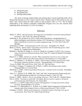 LORA WOLFF, JEFFERY PEDERSEN, AND STUART YAGER
___________________________________________________________________________________11
● Setting life goals.
● Developing trust.
● Building relationships.
The result of training student leaders and utilizing them to teach leadership skills will as
Daniel Pink describes in Drive create a school where “students refer to their school as ours, not
theirs” and a school where the “talk is about we and our place” (2011, p. 157). The 22 student
ambassadors in the Student Leadership Ambassador Program have not only learned about
leadership skills, but become C.L.A.S.S. act leaders.
References
Abeles, V. (2015). Beyond measure: Rescuing and overscheduled, overtested, underestimated
generation. New York, NY: Simon & Schuster.
Anderman, E. M., & Patrick, H. (2012). Achievement goal theory, conceptualization of
ability/intelligence, and classroom climate. In S. Christenson, A. Reschly, & C. Wylie
(Eds.), Handbook of research on student engagement (pp. 173-191). New York, NY:
Springer.
Armstrong, T. (1998). Awakening genius in the classroom. Alexandria, VA: ASCD.
Barna, G. (2014). Master leaders: Revealing conversations with 30 leadership greats. Carol
Stream, IL: Tyndale House Publications.
Belfield, C., Bowden, B., Klapp, A., Levin, H., Shand, R., & Zander, S. (2015). The economic
value of social and emotional learning. New York, NY: Center for Benefit-Cost Studies
in Education.
Benson, P. L. (2006). All kids are our kids: What communities must do to raise caring and
responsible children and adolescents (2nd ed.). San Francisco, CA: Jossey-Bass.
Burrell, L., Hoffman, L., & Murray, L. (2005). School leaders building capacity from within:
Resolving competing agendas creatively. Thousand Oaks, CA: Corwin Press.
Covey, S. (2006). The speed of trust. New York, NY: The Free Press.
Crowther, F., Kaagan, S., Ferguson, M., & Hann, L. (2002). Developing teacher leaders.
Thousand Oaks, CA: Corwin Press.
Danielson, C. (1996). Enhancing professional practice: A framework for teaching. Alexandria,
VA: ASCD.
Deci, E. L., & Ryan, R. M. (2000). The "what" and "why" of goal pursuits: Human needs and
the self-determination of behavior. Psychological Inquiry, 11(4), 227–268.
Dweck, C. (2008). Mindset: The new psychology of success. New York, NY: Random House.
Farr, S. (2010). Teaching as leadership: The highly effective teacher’s guide to closing the
achievement gap. San Francisco, CA: Jossey-Bass.
Fredricks, J. A. (2014). Eight myths of student disengagement: Creating classrooms of deep
learning. Thousand Oaks, CA: Corwin.
Fredricks, J. A., Blumenfeld, P. C., & Paris, A. H. (2004). School engagement: Potential of the
concept, state of the evidence. Review of Educational Research, 74(1), 59-109.
Friedman, T. (2016). Thank you for being late: An optimist's guide to thriving in the age of
accelerations. New York, NY: Farrar Straus & Giroux.
 