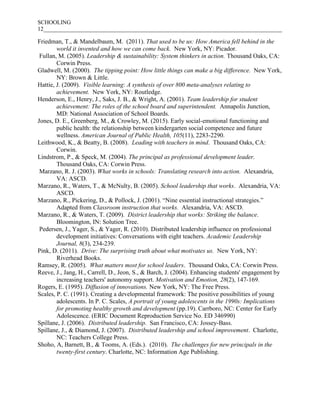 SCHOOLING
12___________________________________________________________________________________
Friedman, T., & Mandelbaum, M. (2011). That used to be us: How America fell behind in the
world it invented and how we can come back. New York, NY: Picador.
Fullan, M. (2005). Leadership & sustainability: System thinkers in action. Thousand Oaks, CA:
Corwin Press.
Gladwell, M. (2000). The tipping point: How little things can make a big difference. New York,
NY: Brown & Little.
Hattie, J. (2009). Visible learning: A synthesis of over 800 meta-analyses relating to
achievement. New York, NY: Routledge.
Henderson, E., Henry, J., Saks, J. B., & Wright, A. (2001). Team leadership for student
achievement: The roles of the school board and superintendent. Annapolis Junction,
MD: National Association of School Boards.
Jones, D. E., Greenberg, M., & Crowley, M. (2015). Early social-emotional functioning and
public health: the relationship between kindergarten social competence and future
wellness. American Journal of Public Health, 105(11), 2283-2290.
Leithwood, K., & Beatty, B. (2008). Leading with teachers in mind. Thousand Oaks, CA:
Corwin.
Lindstrom, P., & Speck, M. (2004). The principal as professional development leader.
Thousand Oaks, CA: Corwin Press.
Marzano, R. J. (2003). What works in schools: Translating research into action. Alexandria,
VA: ASCD.
Marzano, R., Waters, T., & McNulty, B. (2005). School leadership that works. Alexandria, VA:
ASCD.
Marzano, R., Pickering, D., & Pollock, J. (2001). “Nine essential instructional strategies.”
Adapted from Classroom instruction that works. Alexandria, VA: ASCD.
Marzano, R., & Waters, T. (2009). District leadership that works: Striking the balance.
Bloomington, IN: Solution Tree.
Pedersen, J., Yager, S., & Yager, R. (2010). Distributed leadership influence on professional
development initiatives: Conversations with eight teachers. Academic Leadership
Journal, 8(3), 234-239.
Pink, D. (2011). Drive: The surprising truth about what motivates us. New York, NY:
Riverhead Books.
Ramsey, R. (2005). What matters most for school leaders. Thousand Oaks, CA: Corwin Press.
Reeve, J., Jang, H., Carrell, D., Jeon, S., & Barch, J. (2004). Enhancing students' engagement by
increasing teachers' autonomy support. Motivation and Emotion, 28(2), 147-169.
Rogers, E. (1995). Diffusion of innovations. New York, NY: The Free Press.
Scales, P. C. (1991). Creating a developmental framework: The positive possibilities of young
adolescents. In P. C. Scales, A portrait of young adolescents in the 1990s: Implications
for promoting healthy growth and development (pp.19). Carrboro, NC: Center for Early
Adolescence. (ERIC Document Reproduction Service No. ED 346990)
Spillane, J. (2006). Distributed leadership. San Francisco, CA: Jossey-Bass.
Spillane, J., & Diamond, J. (2007). Distributed leadership and school improvement. Charlotte,
NC: Teachers College Press.
Shoho, A, Barnett, B., & Tooms, A. (Eds.). (2010). The challenges for new principals in the
twenty-first century. Charlotte, NC: Information Age Publishing.
 