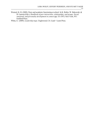 LORA WOLFF, JEFFERY PEDERSEN, AND STUART YAGER
___________________________________________________________________________________13
Wentzel, K. R. (2009). Peers and academic functioning at school. In K. Rubin, W. Bukowski, &
B. Laursen (Eds.), Handbook of peer interactions, relationships, and groups: Social,
emotional, and personality development in context (pp. 531-547). New York, NY:
Guilford Press.
White, S. (2009). Leadership maps. Englewood, CA: Lead + Learn Press.
 