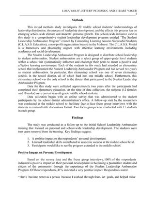 LORA WOLFF, JEFFERY PEDERSEN, AND STUART YAGER
___________________________________________________________________________________3
Methods
This mixed methods study investigates 22 middle school students’ understandings of
leadership distribution, the process of leadership development, and the affects this process has on
changing school-wide climate and students’ personal growth. The school-wide initiative used in
this study is a comprehensive student leadership development program entitled “The Student
Leadership Ambassador Program” created by Connecting Learning Assures Successful Students
(C.L.A.S.S. Education), a non-profit organization located in the Midwest. The C.L.A.S.S. Model
is a framework and philosophy aligned with effective learning environments including
academics and social development.
The Student Leadership Ambassador Program is designed to distribute school leadership
to student ambassadors. Student ambassadors are a select group of upper-grade level students
within a school that systematically influence and challenge their peers to create a positive and
effective learning environment. Each of the students in this study had attended an elementary
school that implemented the Student Leadership Ambassador Program and had served two years
as student ambassadors. In particular, this elementary school was one of seven elementary
schools in the school district, all of which feed into one middle school. Furthermore, this
elementary school was the only school in the district that participated in the Student Leadership
Ambassador Program.
Data for this study were collected approximately two years after the participants had
completed their elementary education. At the time of data collection, the subjects (12 females
and 10 males) were current seventh grade middle school students.
Data collection began with an online survey that was administered to the student
participants by the school district administration’s office. A follow-up visit by the researchers
was conducted at the middle school to facilitate face-to-face focus group interviews with the
students in a round table discussions format. Two focus groups were conducted with 11 students
in each group.
Findings
The study was conducted as a follow-up to the initial School Leadership Ambassador
training that focused on personal and school-wide leadership development. The students were
two years removed from the training. Key findings suggest:
1. A positive impact on the respondents’ personal development.
2. Learned leadership skills contributed to academic success at the middle school level.
3. Participants would like to see the program extended to the middle school.
Positive Impact on Personal Development
Based on the survey data and the focus group interviews, 100% of the respondents
indicated a positive impact on their personal development in becoming a productive student and
citizen of the community through the experience of the Student Leadership Ambassador
Program. Of those respondents, 41% indicated a very positive impact. Respondents stated:
“I have become better as a person because I worked through fears, set goals, and helped make
 