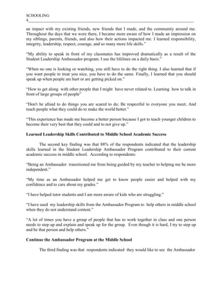 SCHOOLING
4___________________________________________________________________________________
an impact with my existing friends, new friends that I made, and the community around me.
Throughout the days that we were there, I became more aware of how I made an impression on
my siblings, parents, friends, and also how their actions impacted me. I learned responsibility,
integrity, leadership, respect, courage, and so many more life skills.”
“My ability to speak in front of my classmates has improved dramatically as a result of the
Student Leadership Ambassador program. I use the lifelines on a daily basis.”
“When no one is looking or watching, you still have to do the right thing. I also learned that if
you want people to treat you nice, you have to do the same. Finally, I learned that you should
speak up when people are hurt or are getting picked on.”
“How to get along with other people that I might have never related to. Learning how to talk in
front of large groups of people”
“Don't be afraid to do things you are scared to do; Be respectful to everyone you meet; And
teach people what they could do to make the world better.”
“This experience has made me become a better person because I got to teach younger children to
become their very best that they could and to not give up.”
Learned Leadership Skills Contributed to Middle School Academic Success
The second key finding was that 88% of the respondents indicated that the leadership
skills learned in the Student Leadership Ambassador Program contributed to their current
academic success in middle school. According to respondents:
“Being an Ambassador transitioned me from being guided by my teacher to helping me be more
independent.”
“My time as an Ambassador helped me get to know people easier and helped with my
confidence and to care about my grades.”
“I have helped tutor students and I am more aware of kids who are struggling.”
“I have used my leadership skills from the Ambassador Program to help others in middle school
when they do not understand content.”
“A lot of times you have a group of people that has to work together in class and one person
needs to step up and explain and speak up for the group. Even though it is hard, I try to step up
and be that person and help others.”
Continue the Ambassador Program at the Middle School
The third finding was that respondents indicated they would like to see the Ambassador
 