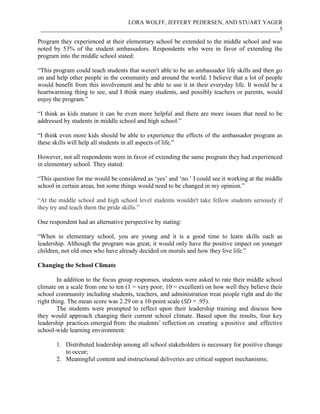LORA WOLFF, JEFFERY PEDERSEN, AND STUART YAGER
___________________________________________________________________________________5
Program they experienced at their elementary school be extended to the middle school and was
noted by 53% of the student ambassadors. Respondents who were in favor of extending the
program into the middle school stated:
“This program could teach students that weren't able to be an ambassador life skills and then go
on and help other people in the community and around the world. I believe that a lot of people
would benefit from this involvement and be able to use it in their everyday life. It would be a
heartwarming thing to see, and I think many students, and possibly teachers or parents, would
enjoy the program.”
“I think as kids mature it can be even more helpful and there are more issues that need to be
addressed by students in middle school and high school.”
“I think even more kids should be able to experience the effects of the ambassador program as
these skills will help all students in all aspects of life.”
However, not all respondents were in favor of extending the same program they had experienced
in elementary school. They stated:
“This question for me would be considered as ‘yes’ and ‘no.’ I could see it working at the middle
school in certain areas, but some things would need to be changed in my opinion.”
“At the middle school and high school level students wouldn't take fellow students seriously if
they try and teach them the pride skills.”
One respondent had an alternative perspective by stating:
“When in elementary school, you are young and it is a good time to learn skills such as
leadership. Although the program was great, it would only have the positive impact on younger
children, not old ones who have already decided on morals and how they live life.”
Changing the School Climate
In addition to the focus group responses, students were asked to rate their middle school
climate on a scale from one to ten (1 = very poor; 10 = excellent) on how well they believe their
school community including students, teachers, and administration treat people right and do the
right thing. The mean score was 2.29 on a 10-point scale (SD = .95).
The students were prompted to reflect upon their leadership training and discuss how
they would approach changing their current school climate. Based upon the results, four key
leadership practices emerged from the students’ reflection on creating a positive and effective
school-wide learning environment:
1. Distributed leadership among all school stakeholders is necessary for positive change
to occur;
2. Meaningful content and instructional deliveries are critical support mechanisms;
 