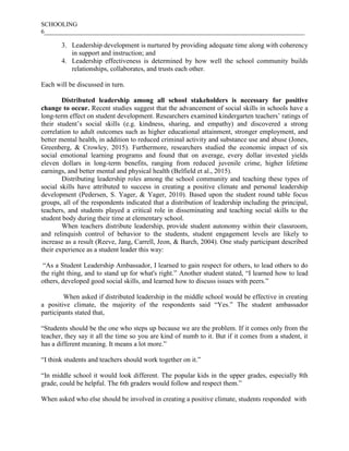 SCHOOLING
6___________________________________________________________________________________
3. Leadership development is nurtured by providing adequate time along with coherency
in support and instruction; and
4. Leadership effectiveness is determined by how well the school community builds
relationships, collaborates, and trusts each other.
Each will be discussed in turn.
Distributed leadership among all school stakeholders is necessary for positive
change to occur. Recent studies suggest that the advancement of social skills in schools have a
long-term effect on student development. Researchers examined kindergarten teachers’ ratings of
their student’s social skills (e.g. kindness, sharing, and empathy) and discovered a strong
correlation to adult outcomes such as higher educational attainment, stronger employment, and
better mental health, in addition to reduced criminal activity and substance use and abuse (Jones,
Greenberg, & Crowley, 2015). Furthermore, researchers studied the economic impact of six
social emotional learning programs and found that on average, every dollar invested yields
eleven dollars in long-term benefits, ranging from reduced juvenile crime, higher lifetime
earnings, and better mental and physical health (Belfield et al., 2015).
Distributing leadership roles among the school community and teaching these types of
social skills have attributed to success in creating a positive climate and personal leadership
development (Pedersen, S. Yager, & Yager, 2010). Based upon the student round table focus
groups, all of the respondents indicated that a distribution of leadership including the principal,
teachers, and students played a critical role in disseminating and teaching social skills to the
student body during their time at elementary school.
When teachers distribute leadership, provide student autonomy within their classroom,
and relinquish control of behavior to the students, student engagement levels are likely to
increase as a result (Reeve, Jang, Carrell, Jeon, & Barch, 2004). One study participant described
their experience as a student leader this way:
“As a Student Leadership Ambassador, I learned to gain respect for others, to lead others to do
the right thing, and to stand up for what's right.” Another student stated, “I learned how to lead
others, developed good social skills, and learned how to discuss issues with peers.”
When asked if distributed leadership in the middle school would be effective in creating
a positive climate, the majority of the respondents said “Yes.” The student ambassador
participants stated that,
“Students should be the one who steps up because we are the problem. If it comes only from the
teacher, they say it all the time so you are kind of numb to it. But if it comes from a student, it
has a different meaning. It means a lot more.”
“I think students and teachers should work together on it.”
“In middle school it would look different. The popular kids in the upper grades, especially 8th
grade, could be helpful. The 6th graders would follow and respect them.”
When asked who else should be involved in creating a positive climate, students responded with
 